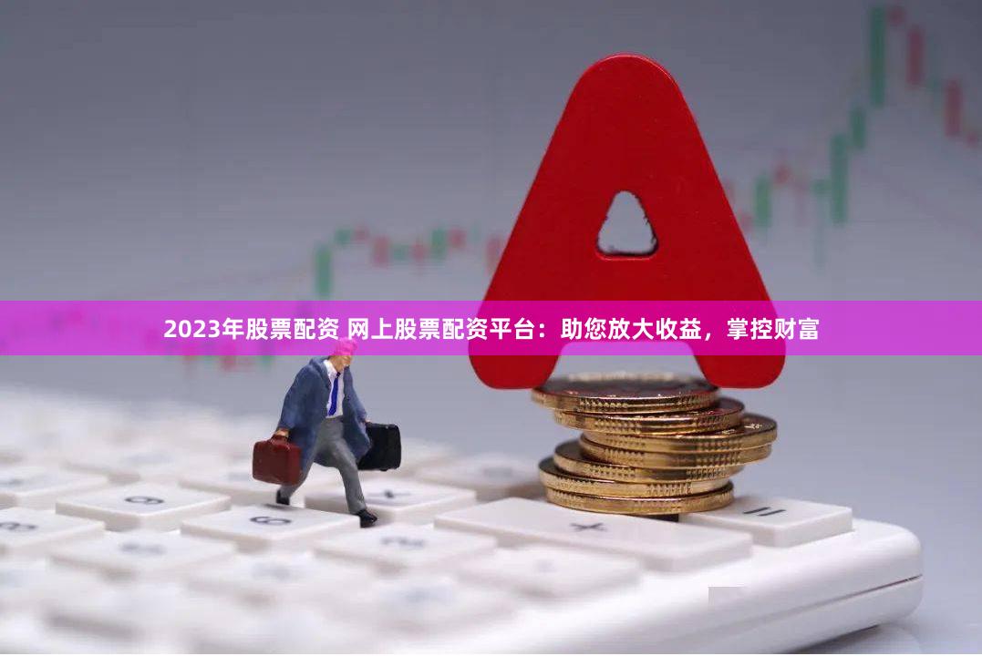 2023年股票配资 网上股票配资平台：助您放大收益，掌控财富