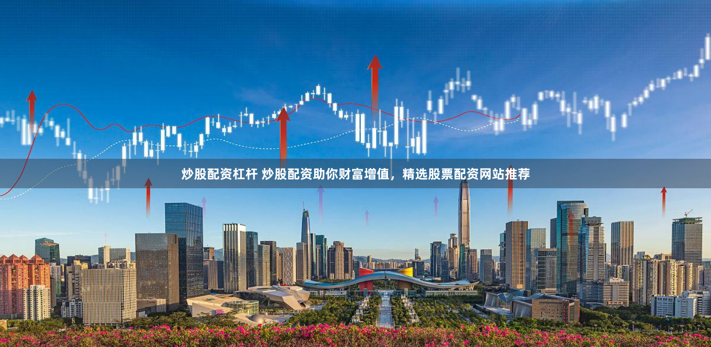 炒股配资杠杆 炒股配资助你财富增值，精选股票配资网站推荐