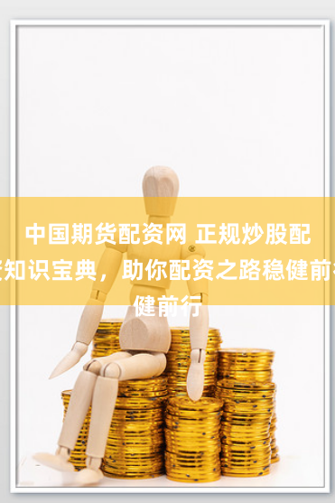 中国期货配资网 正规炒股配资知识宝典，助你配资之路稳健前行