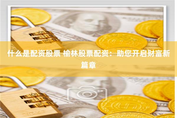 什么是配资股票 榆林股票配资：助您开启财富新篇章