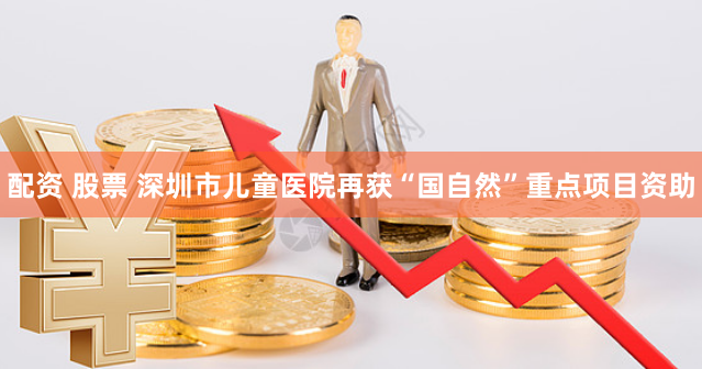 配资 股票 深圳市儿童医院再获“国自然”重点项目资助