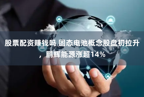 股票配资赚钱吗 固态电池概念股盘初拉升，鹏辉能源涨超14%