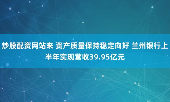 炒股配资网站来 资产质量保持稳定向好 兰州银行上半年实现营收39.95亿元