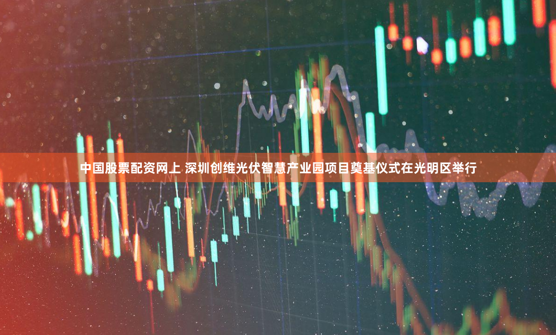 中国股票配资网上 深圳创维光伏智慧产业园项目奠基仪式在光明区举行