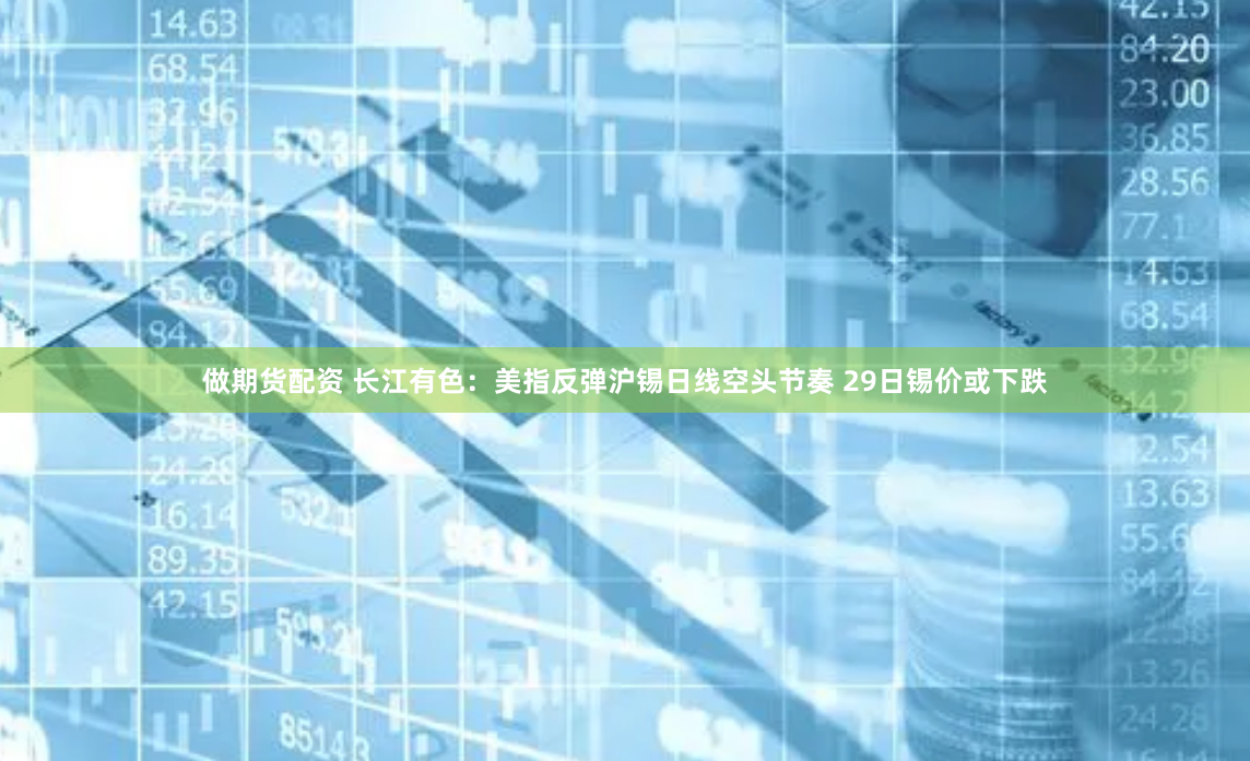 做期货配资 长江有色：美指反弹沪锡日线空头节奏 29日锡价或下跌