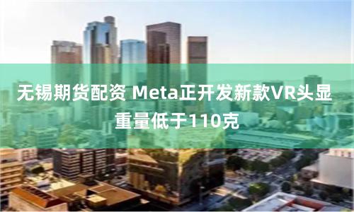 无锡期货配资 Meta正开发新款VR头显 重量低于110克