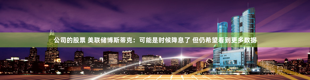 公司的股票 美联储博斯蒂克：可能是时候降息了 但仍希望看到更多数据