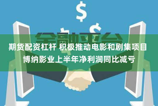 期货配资杠杆 积极推动电影和剧集项目 博纳影业上半年净利润同比减亏