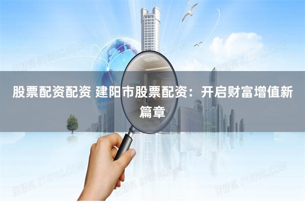 股票配资配资 建阳市股票配资：开启财富增值新篇章