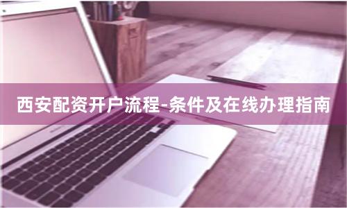 西安配资开户流程-条件及在线办理指南